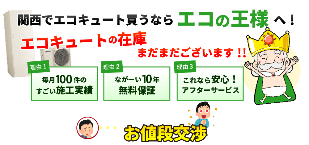 関西でエコキュート買うならエコの王様!エコキュートの在庫まだまだございます!! 理由1 毎月100件の施工実績 理由2 10年の無料保証 理由3 安心のアフターサービス オール電化(エコキュート、IHクッキングヒーター)・太陽光発電・蓄電池の設置工事はエコの王様へ。大阪を中心に関西地区・中部地区にエリア拡大中!他社よりも1円でも高ければ価格交渉してください!